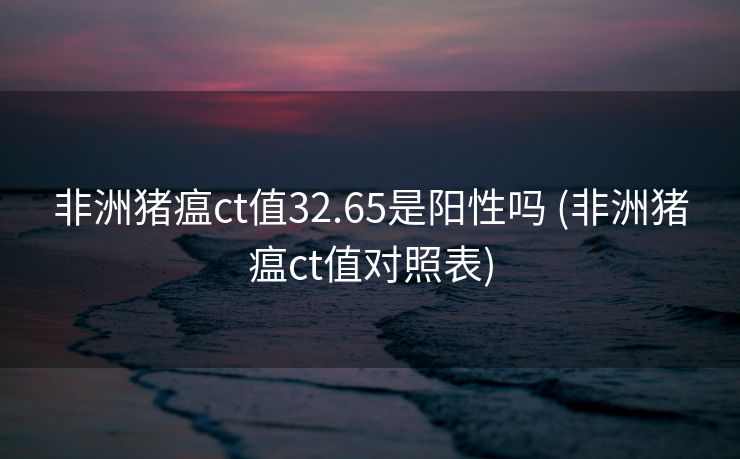非洲猪瘟ct值32.65是阳性吗 (非洲猪瘟ct值对照表)