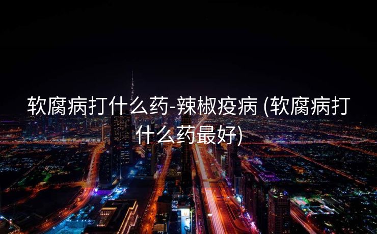 软腐病打什么药-辣椒疫病 (软腐病打什么药最好)