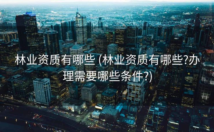 林业资质有哪些 (林业资质有哪些?办理需要哪些条件?)