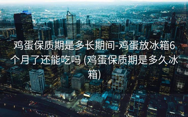 鸡蛋保质期是多长期间-鸡蛋放冰箱6个月了还能吃吗 (鸡蛋保质期是多久冰箱)
