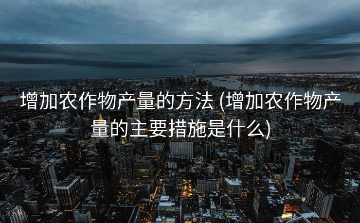 增加农作物产量的方法 (增加农作物产量的主要措施是什么)