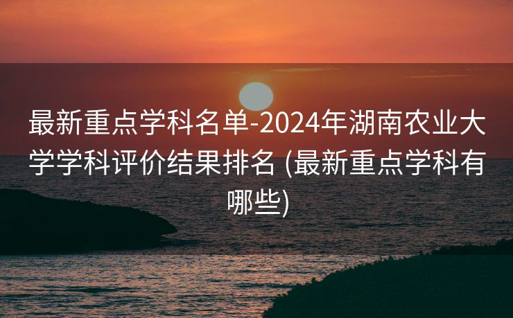 最新重点学科名单-2024年湖南农业大学学科评价结果排名 (最新重点学科有哪些)