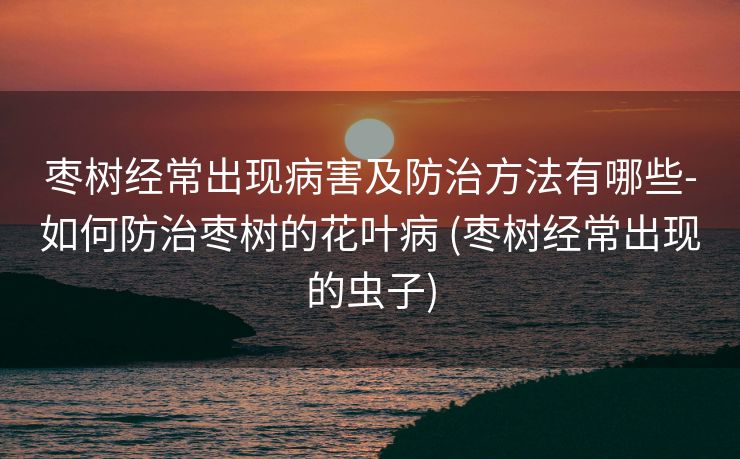 枣树经常出现病害及防治方法有哪些-如何防治枣树的花叶病 (枣树经常出现的虫子)