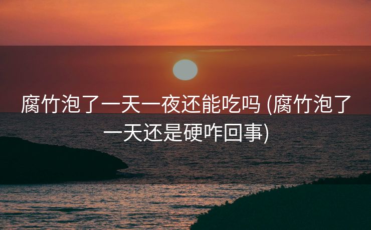 腐竹泡了一天一夜还能吃吗 (腐竹泡了一天还是硬咋回事)