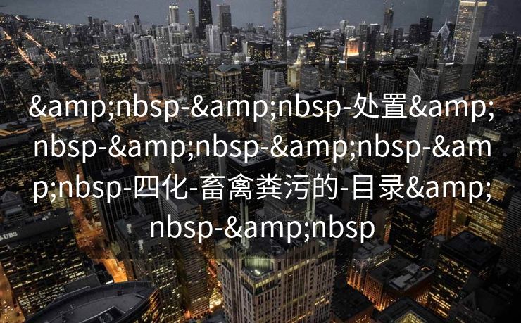 &nbsp-&nbsp-处置&nbsp-&nbsp-&nbsp-&nbsp-四化-畜禽粪污的-目录&nbsp-&nbsp