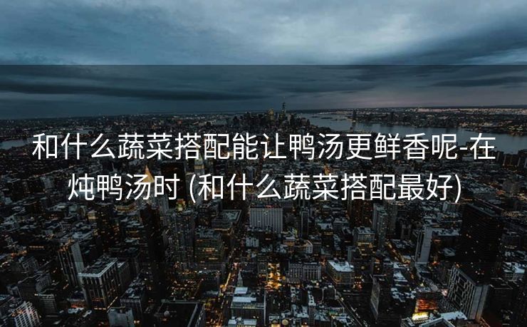 和什么蔬菜搭配能让鸭汤更鲜香呢-在炖鸭汤时 (和什么蔬菜搭配最好)