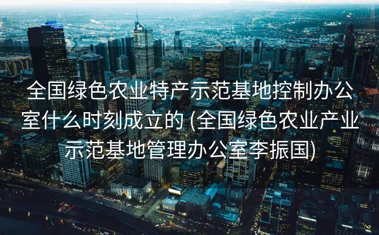 全国绿色农业特产示范基地控制办公室什么时刻成立的 (全国绿色农业产业示范基地管理办公室李振国)