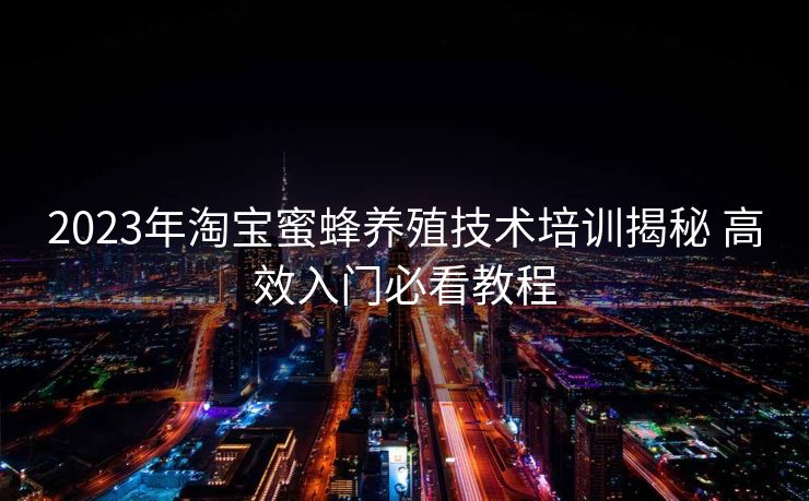 2023年淘宝蜜蜂养殖技术培训揭秘 高效入门必看教程