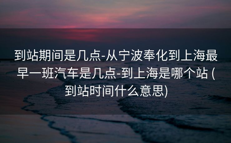 到站期间是几点-从宁波奉化到上海最早一班汽车是几点-到上海是哪个站 (到站时间什么意思)