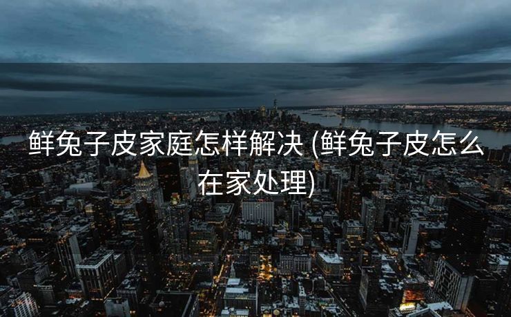 鲜兔子皮家庭怎样解决 (鲜兔子皮怎么在家处理)