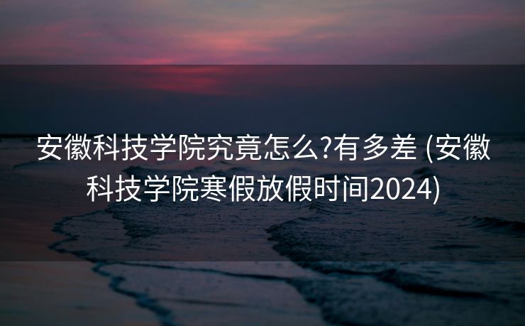 安徽科技学院究竟怎么?有多差 (安徽科技学院寒假放假时间2024)