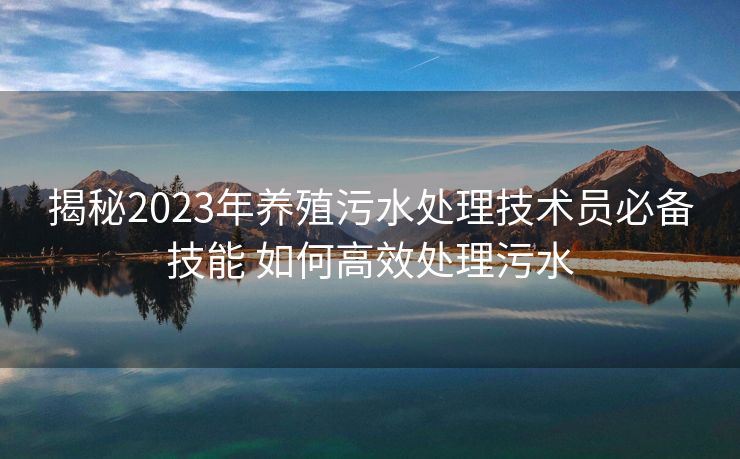 揭秘2023年养殖污水处理技术员必备技能 如何高效处理污水