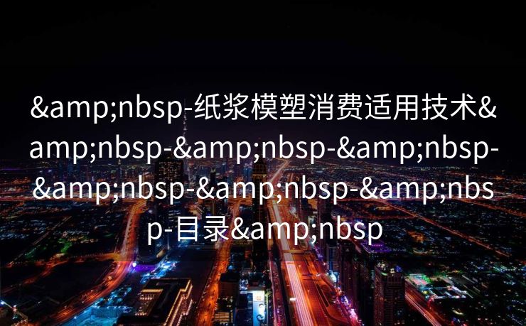 &nbsp-纸浆模塑消费适用技术&nbsp-&nbsp-&nbsp-&nbsp-&nbsp-&nbsp-目录&nbsp