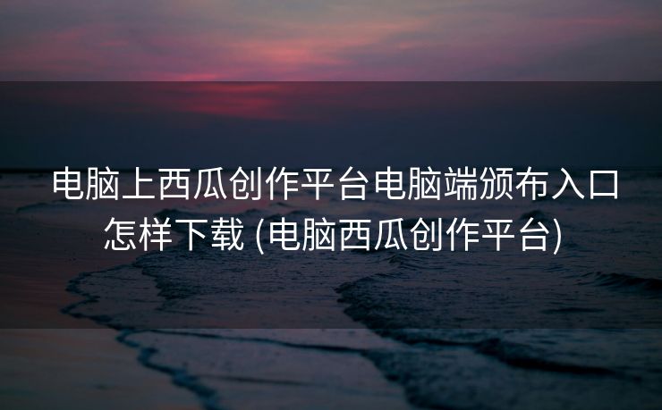 电脑上西瓜创作平台电脑端颁布入口怎样下载 (电脑西瓜创作平台)