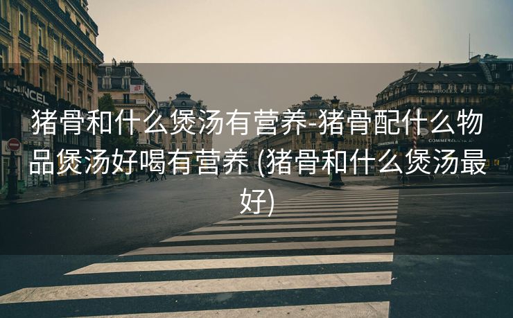 猪骨和什么煲汤有营养-猪骨配什么物品煲汤好喝有营养 (猪骨和什么煲汤最好)