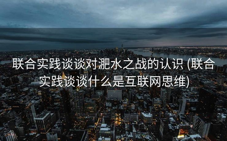 联合实践谈谈对淝水之战的认识 (联合实践谈谈什么是互联网思维)