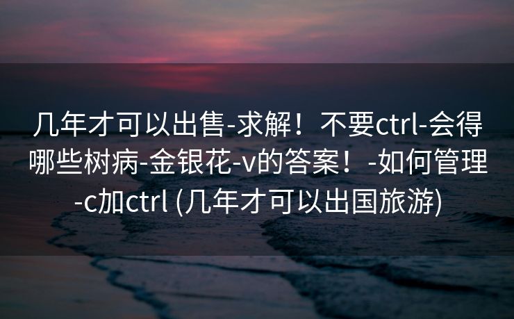 几年才可以出售-求解！不要ctrl-会得哪些树病-金银花-v的答案！-如何管理-c加ctrl (几年才可以出国旅游)