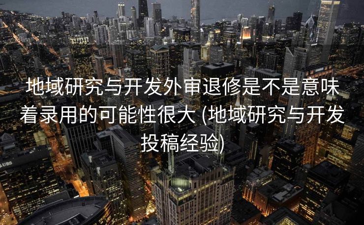 地域研究与开发外审退修是不是意味着录用的可能性很大 (地域研究与开发投稿经验)