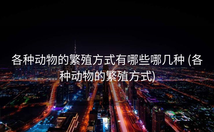 各种动物的繁殖方式有哪些哪几种 (各种动物的繁殖方式)