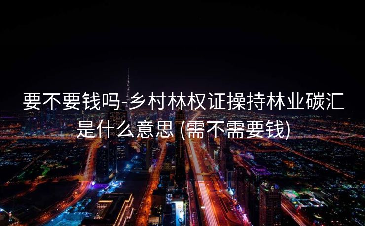 要不要钱吗-乡村林权证操持林业碳汇是什么意思 (需不需要钱)