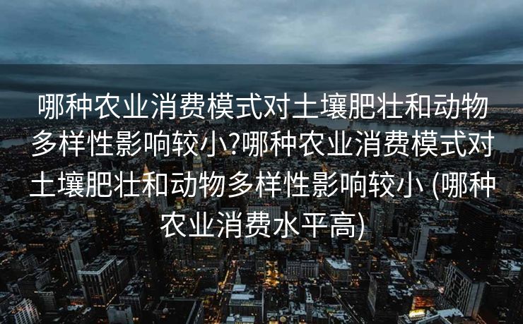 哪种农业消费模式对土壤肥壮和动物多样性影响较小?哪种农业消费模式对土壤肥壮和动物多样性影响较小 (哪种农业消费水平高)