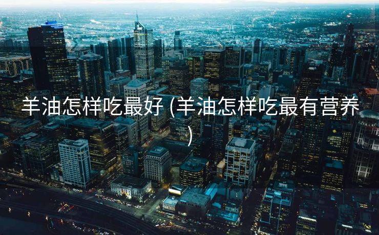 羊油怎样吃最好 (羊油怎样吃最有营养)