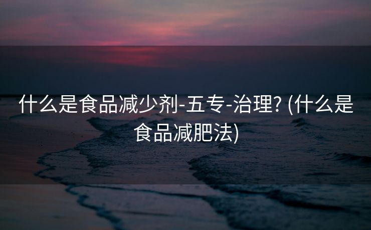 什么是食品减少剂-五专-治理? (什么是食品减肥法)