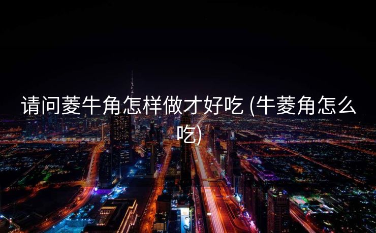 请问菱牛角怎样做才好吃 (牛菱角怎么吃)