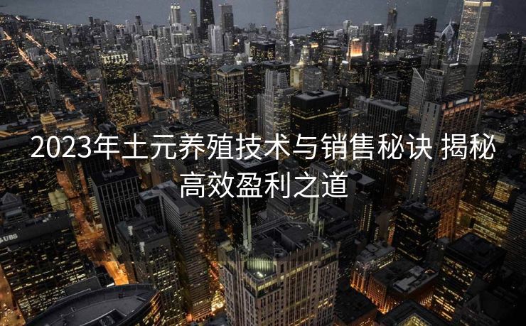 2023年土元养殖技术与销售秘诀 揭秘高效盈利之道