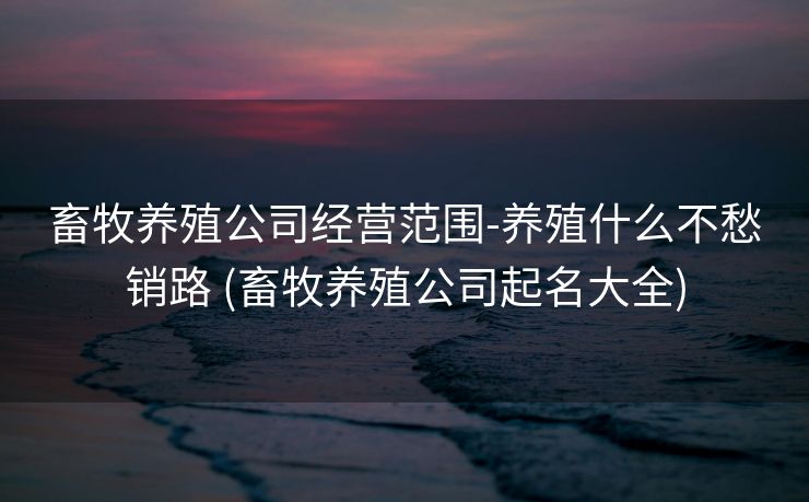 畜牧养殖公司经营范围-养殖什么不愁销路 (畜牧养殖公司起名大全)