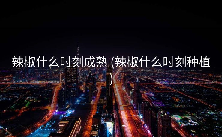 辣椒什么时刻成熟 (辣椒什么时刻种植)