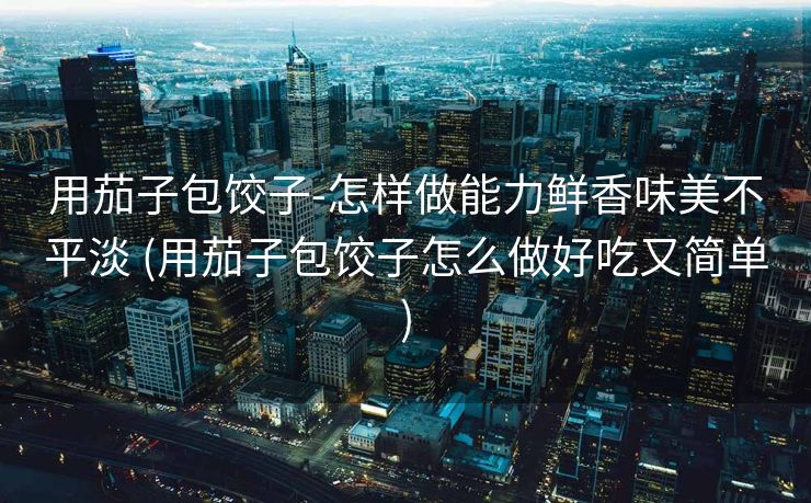 用茄子包饺子-怎样做能力鲜香味美不平淡 (用茄子包饺子怎么做好吃又简单)