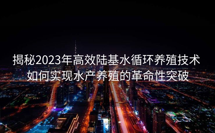 揭秘2023年高效陆基水循环养殖技术 如何实现水产养殖的革命性突破