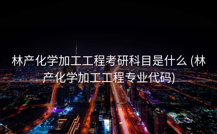 林产化学加工工程考研科目是什么 (林产化学加工工程专业代码)