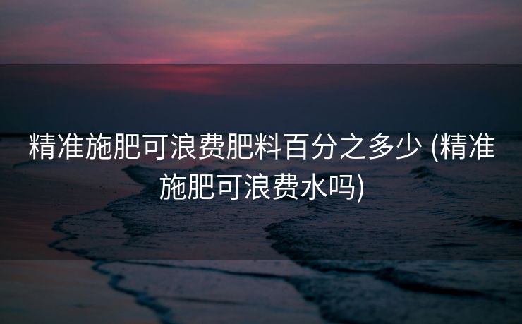 精准施肥可浪费肥料百分之多少 (精准施肥可浪费水吗)