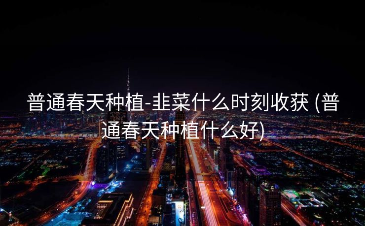 普通春天种植-韭菜什么时刻收获 (普通春天种植什么好)