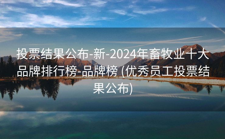 投票结果公布-新-2024年畜牧业十大品牌排行榜-品牌榜 (优秀员工投票结果公布)