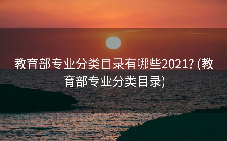 教育部专业分类目录有哪些2021? (教育部专业分类目录)