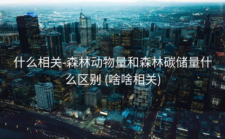 什么相关-森林动物量和森林碳储量什么区别 (啥啥相关)