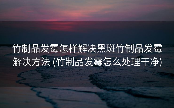 竹制品发霉怎样解决黑斑竹制品发霉解决方法 (竹制品发霉怎么处理干净)