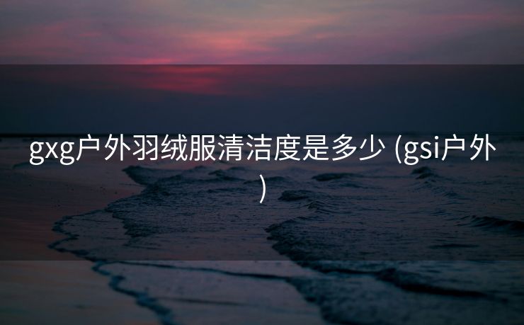 gxg户外羽绒服清洁度是多少 (gsi户外)