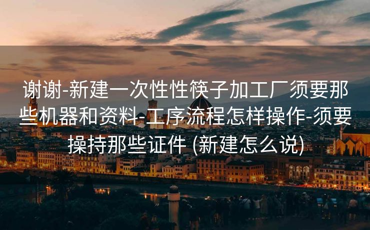 谢谢-新建一次性性筷子加工厂须要那些机器和资料-工序流程怎样操作-须要操持那些证件 (新建怎么说)