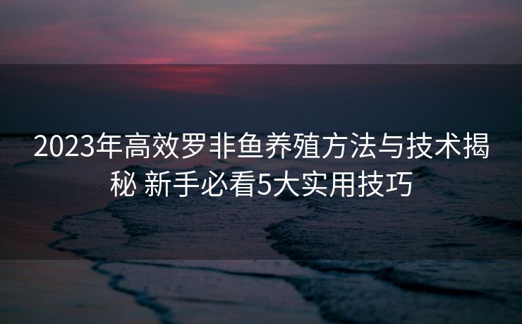 2023年高效罗非鱼养殖方法与技术揭秘 新手必看5大实用技巧