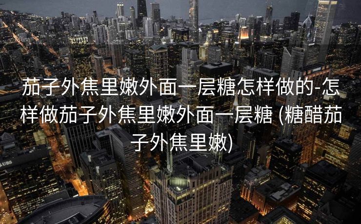 茄子外焦里嫩外面一层糖怎样做的-怎样做茄子外焦里嫩外面一层糖 (糖醋茄子外焦里嫩)