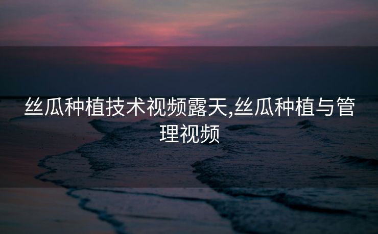 丝瓜种植技术视频露天,丝瓜种植与管理视频