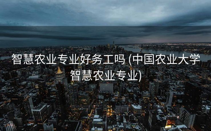 智慧农业专业好务工吗 (中国农业大学智慧农业专业)