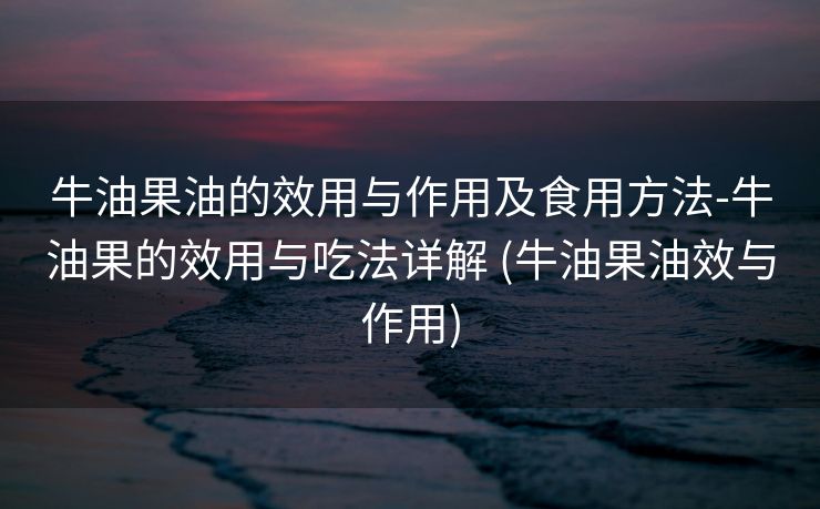 牛油果油的效用与作用及食用方法-牛油果的效用与吃法详解 (牛油果油效与作用)