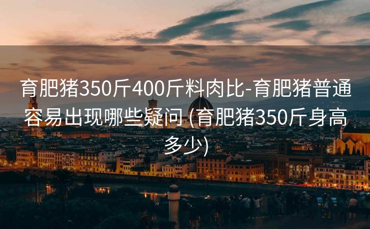 育肥猪350斤400斤料肉比-育肥猪普通容易出现哪些疑问 (育肥猪350斤身高多少)