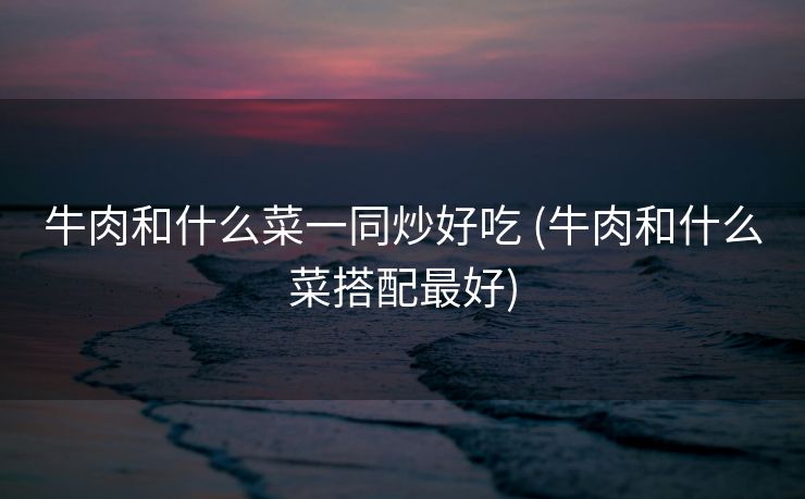 牛肉和什么菜一同炒好吃 (牛肉和什么菜搭配最好)