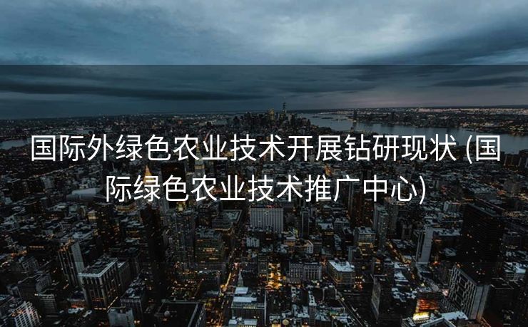 国际外绿色农业技术开展钻研现状 (国际绿色农业技术推广中心)